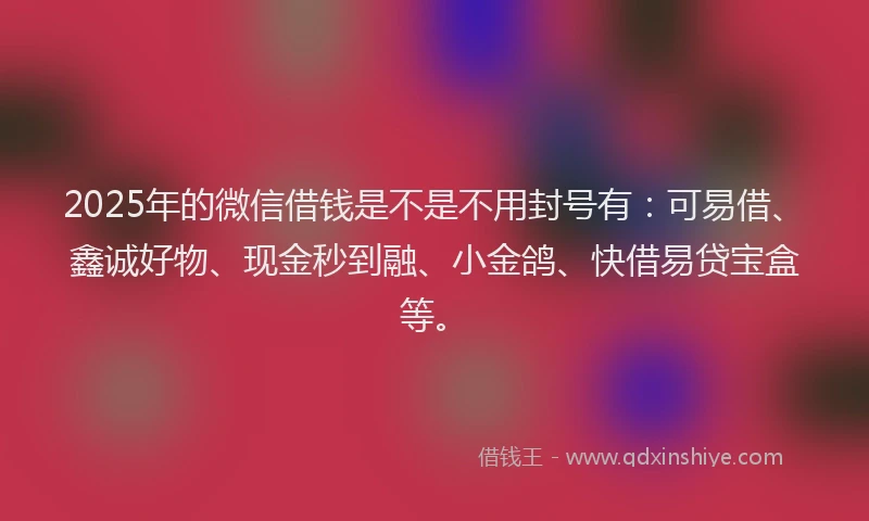 2025年的微信借钱是不是不用封号有：可易借、鑫诚好物、现金秒到融、小金鸽、快借易贷宝盒等。