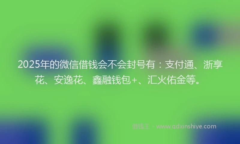 2025年的微信借钱会不会封号有：支付通、浙享花、安逸花、鑫融钱包+、汇火佑金等。