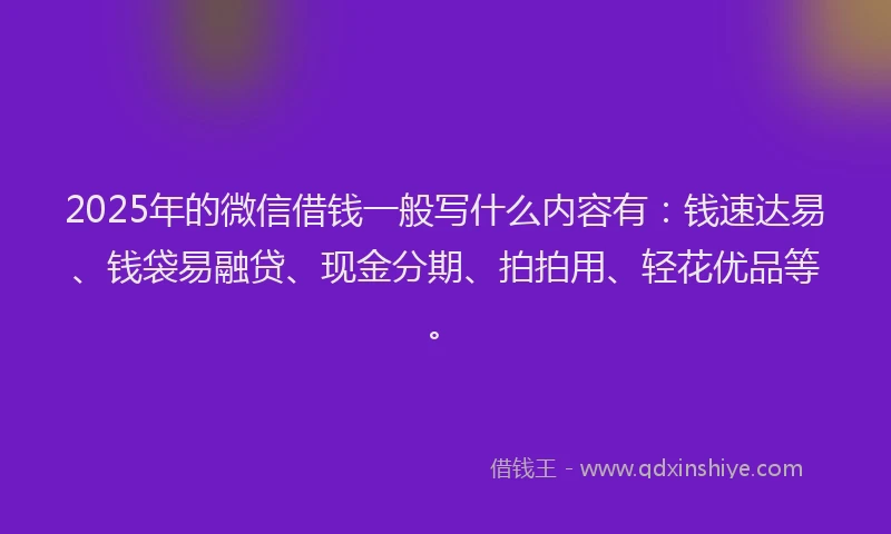 2025年的微信借钱一般写什么内容有：钱速达易、钱袋易融贷、现金分期、拍拍用、轻花优品等。