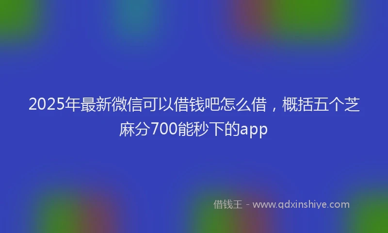 2025年最新微信可以借钱吧怎么借，概括五个芝麻分700能秒下的app