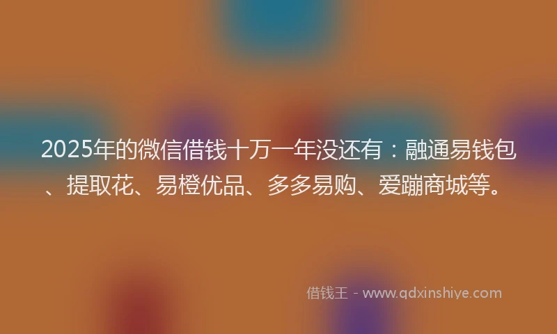2025年的微信借钱十万一年没还有：融通易钱包、提取花、易橙优品、多多易购、爱蹦商城等。