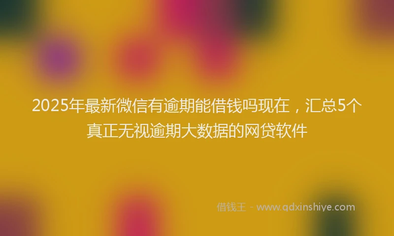 2025年最新微信有逾期能借钱吗现在，汇总5个真正无视逾期大数据的网贷软件