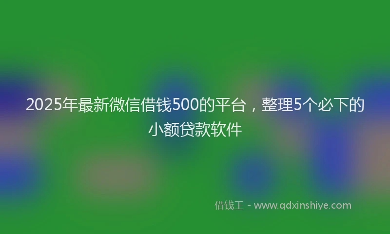 2025年最新微信借钱500的平台，整理5个必下的小额贷款软件
