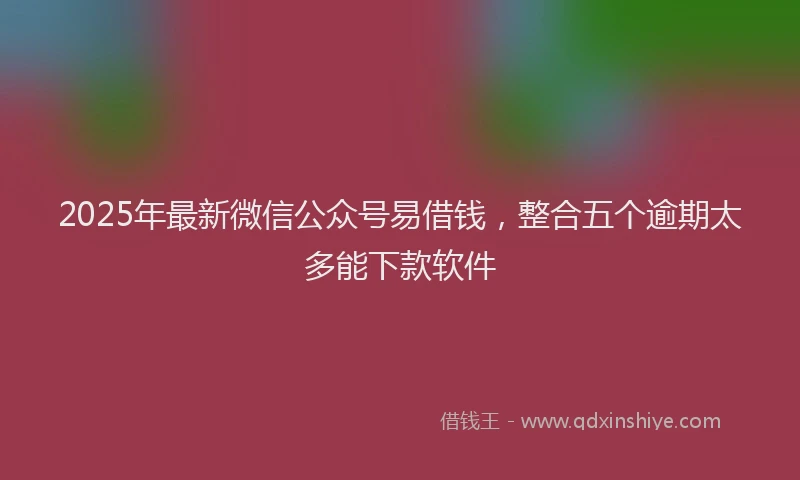 2025年最新微信公众号易借钱，整合五个逾期太多能下款软件