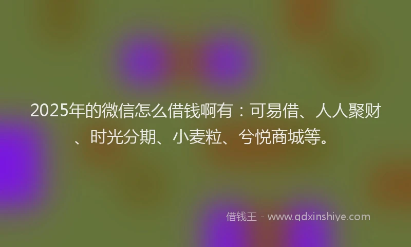 2025年的微信怎么借钱啊有：可易借、人人聚财、时光分期、小麦粒、兮悦商城等。