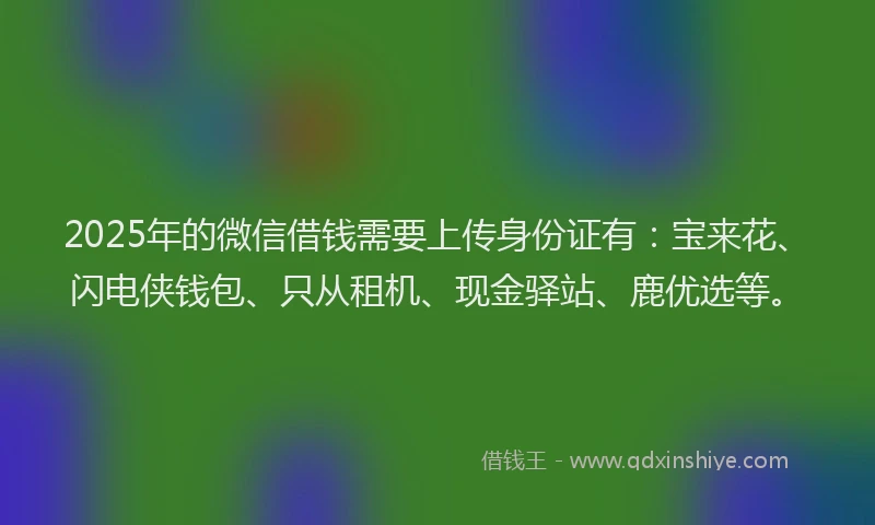 2025年的微信借钱需要上传身份证有：宝来花、闪电侠钱包、只从租机、现金驿站、鹿优选等。