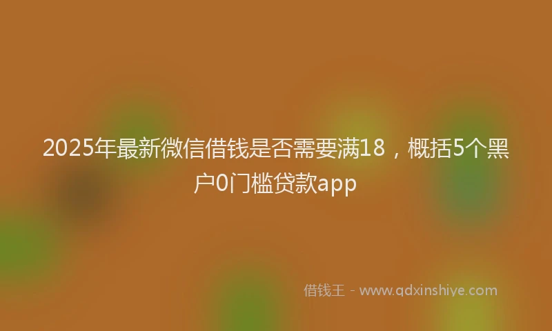 2025年最新微信借钱是否需要满18，概括5个黑户0门槛贷款app