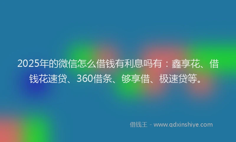 2025年的微信怎么借钱有利息吗有：鑫享花、借钱花速贷、360借条、够享借、极速贷等。