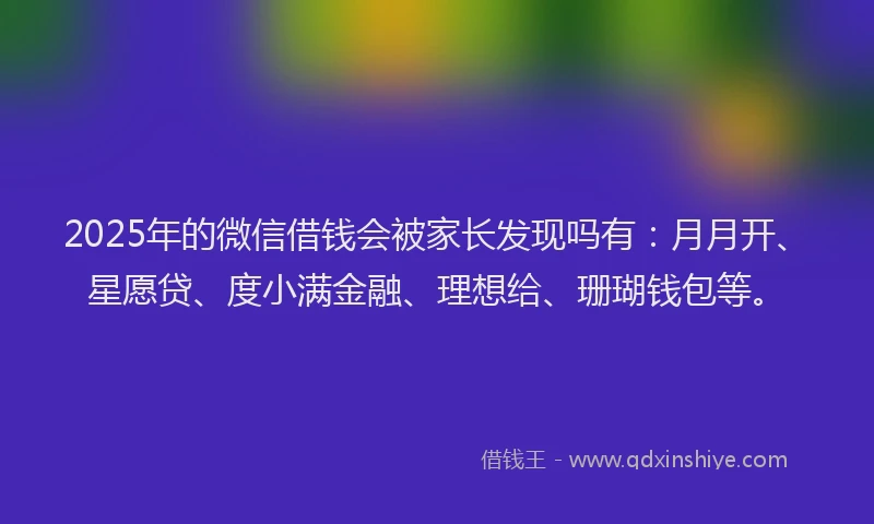 2025年的微信借钱会被家长发现吗有：月月开、星愿贷、度小满金融、理想给、珊瑚钱包等。