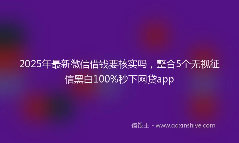 2025年最新微信借钱要核实吗，整合5个无视征信黑白100%秒下网贷app