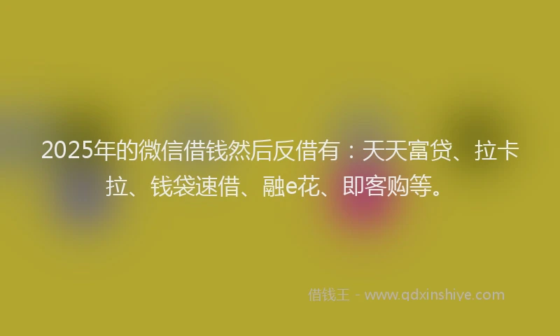2025年的微信借钱然后反借有：天天富贷、拉卡拉、钱袋速借、融e花、即客购等。