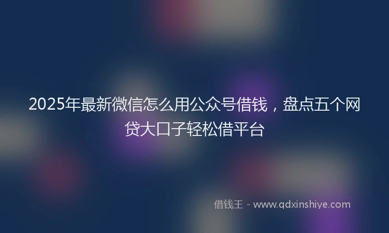 2025年最新微信怎么用公众号借钱，盘点五个网贷大口子轻松借平台
