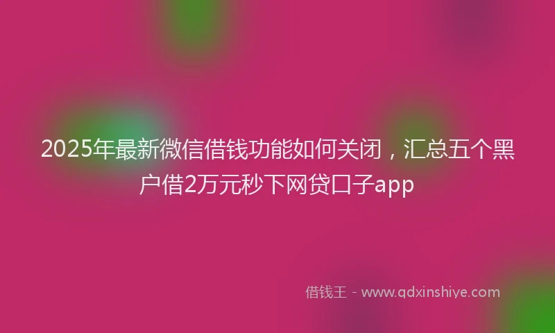 2025年最新微信借钱功能如何关闭，汇总五个黑户借2万元秒下网贷口子app