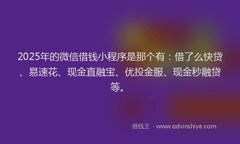 2025年的微信借钱小程序是那个有：借了么快贷、易速花、现金直融宝、优投金服、现金秒融贷等。