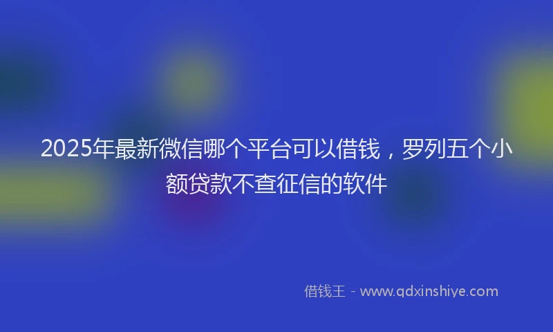 2025年最新微信哪个平台可以借钱，罗列五个小额贷款不查征信的软件