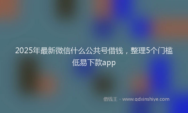 2025年最新微信什么公共号借钱，整理5个门槛低易下款app
