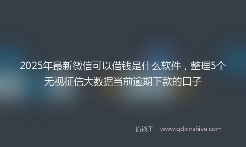 2025年最新微信可以借钱是什么软件，整理5个无视征信大数据当前逾期下款的口子