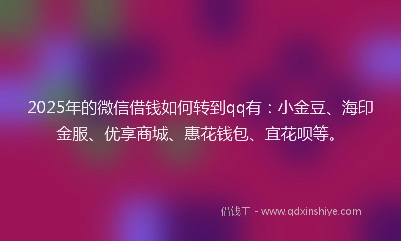 2025年的微信借钱如何转到qq有：小金豆、海印金服、优享商城、惠花钱包、宜花呗等。