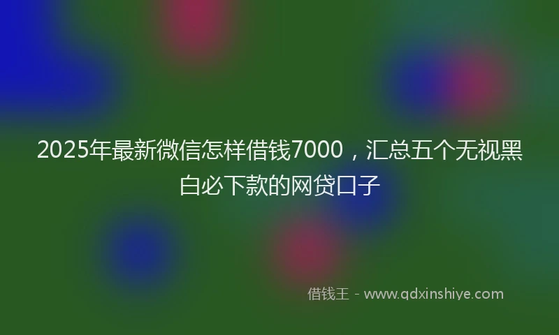2025年最新微信怎样借钱7000，汇总五个无视黑白必下款的网贷口子