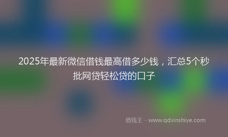 2025年最新微信借钱最高借多少钱，汇总5个秒批网贷轻松贷的口子