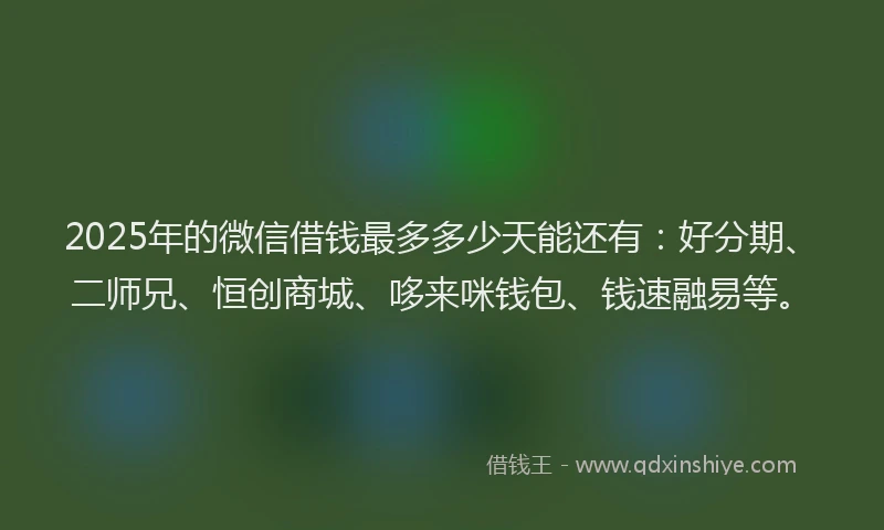 2025年的微信借钱最多多少天能还有：好分期、二师兄、恒创商城、哆来咪钱包、钱速融易等。