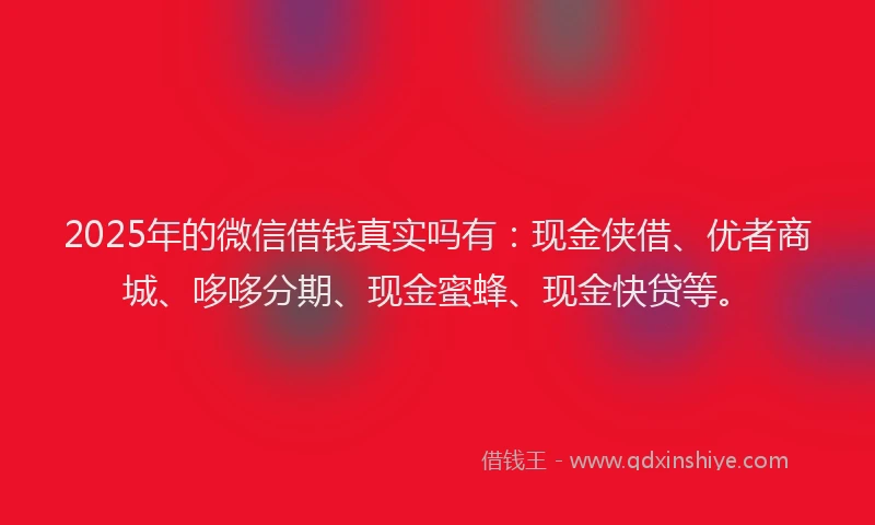 2025年的微信借钱真实吗有：现金侠借、优者商城、哆哆分期、现金蜜蜂、现金快贷等。