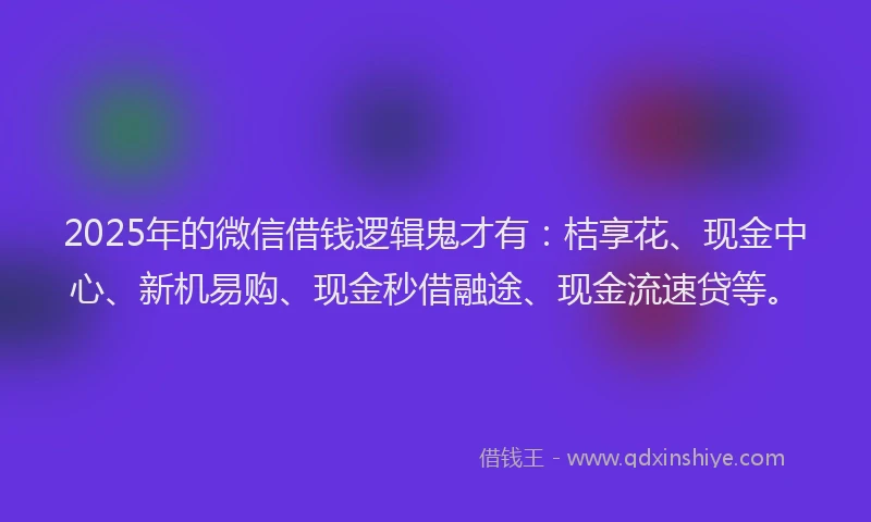 2025年的微信借钱逻辑鬼才有：桔享花、现金中心、新机易购、现金秒借融途、现金流速贷等。