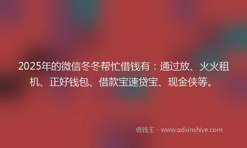 2025年的微信冬冬帮忙借钱有：通过放、火火租机、正好钱包、借款宝速贷宝、现金侠等。