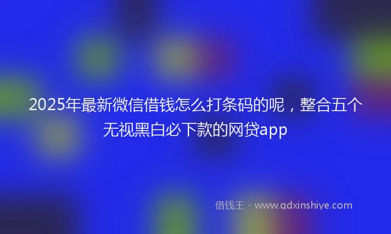 2025年最新微信借钱怎么打条码的呢，整合五个无视黑白必下款的网贷app