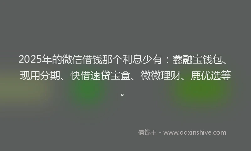 2025年的微信借钱那个利息少有：鑫融宝钱包、现用分期、快借速贷宝盒、微微理财、鹿优选等。