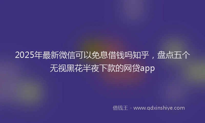 2025年最新微信可以免息借钱吗知乎，盘点五个无视黑花半夜下款的网贷app