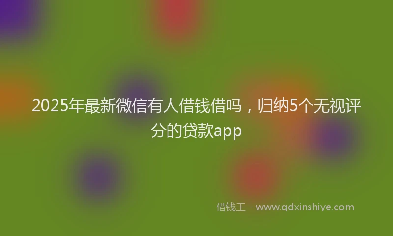 2025年最新微信有人借钱借吗，归纳5个无视评分的贷款app