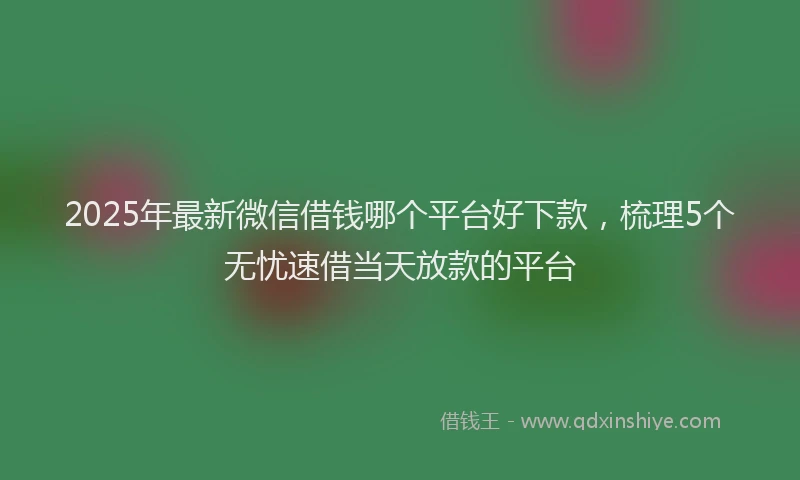 2025年最新微信借钱哪个平台好下款，梳理5个无忧速借当天放款的平台