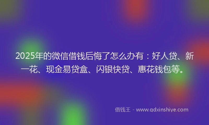 2025年的微信借钱后悔了怎么办有：好人贷、新一花、现金易贷盒、闪银快贷、惠花钱包等。