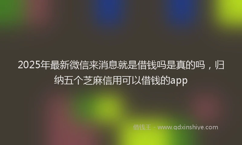 2025年最新微信来消息就是借钱吗是真的吗，归纳五个芝麻信用可以借钱的app