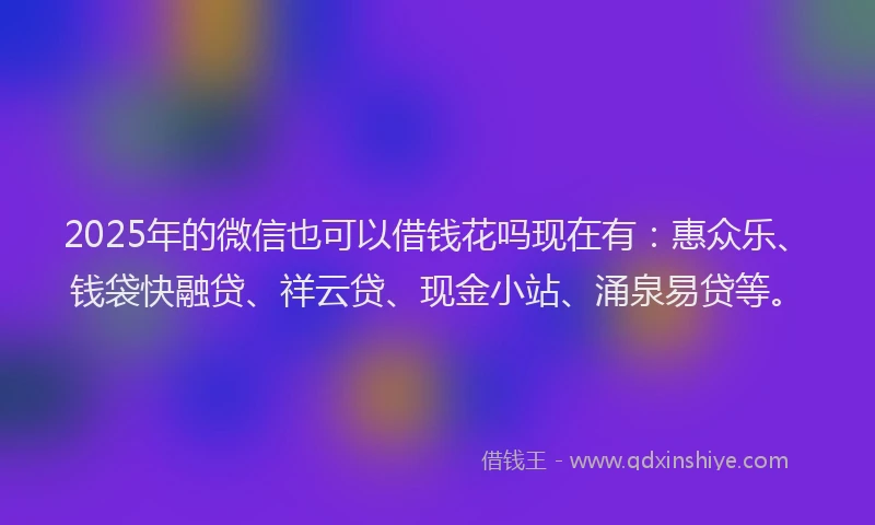 2025年的微信也可以借钱花吗现在有：惠众乐、钱袋快融贷、祥云贷、现金小站、涌泉易贷等。