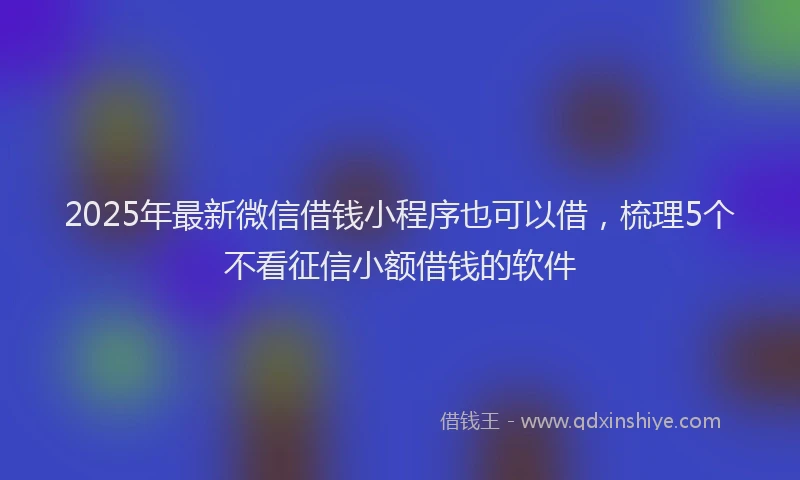 2025年最新微信借钱小程序也可以借，梳理5个不看征信小额借钱的软件
