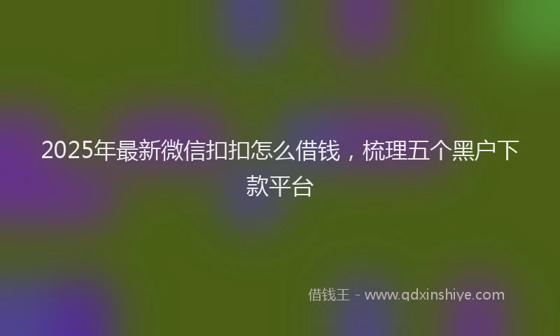 2025年最新微信扣扣怎么借钱，梳理五个黑户下款平台