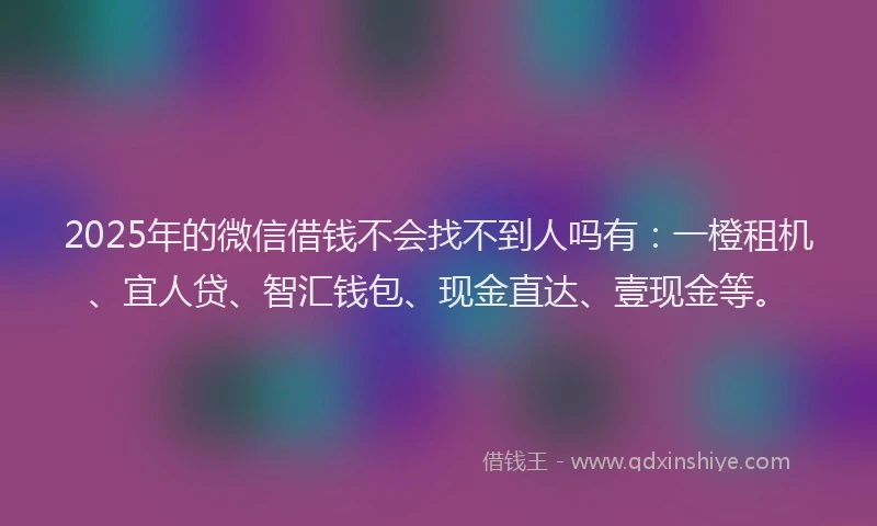 2025年的微信借钱不会找不到人吗有：一橙租机、宜人贷、智汇钱包、现金直达、壹现金等。