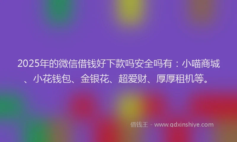 2025年的微信借钱好下款吗安全吗有：小喵商城、小花钱包、金银花、超爱财、厚厚租机等。