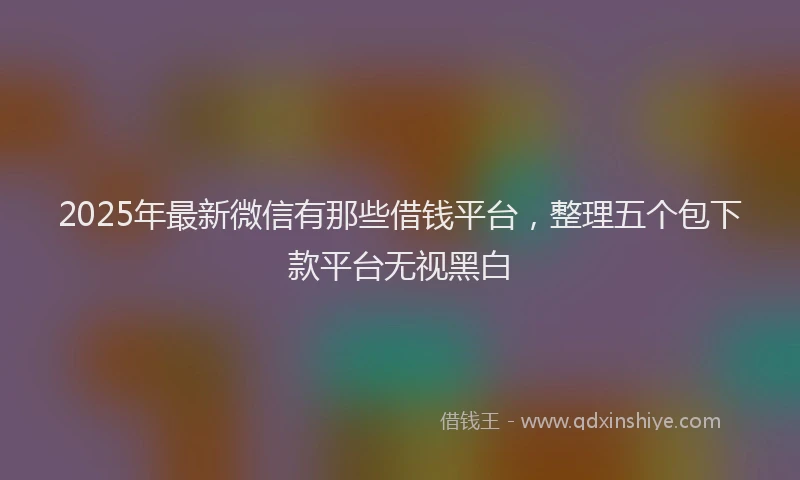 2025年最新微信有那些借钱平台，整理五个包下款平台无视黑白