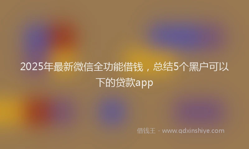 2025年最新微信全功能借钱，总结5个黑户可以下的贷款app