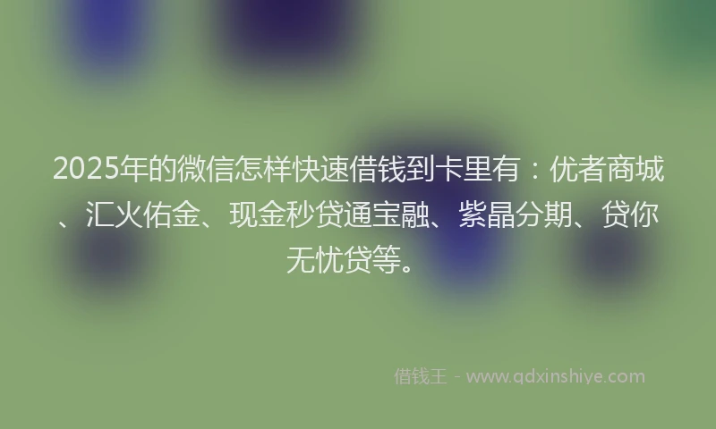 2025年的微信怎样快速借钱到卡里有：优者商城、汇火佑金、现金秒贷通宝融、紫晶分期、贷你无忧贷等。
