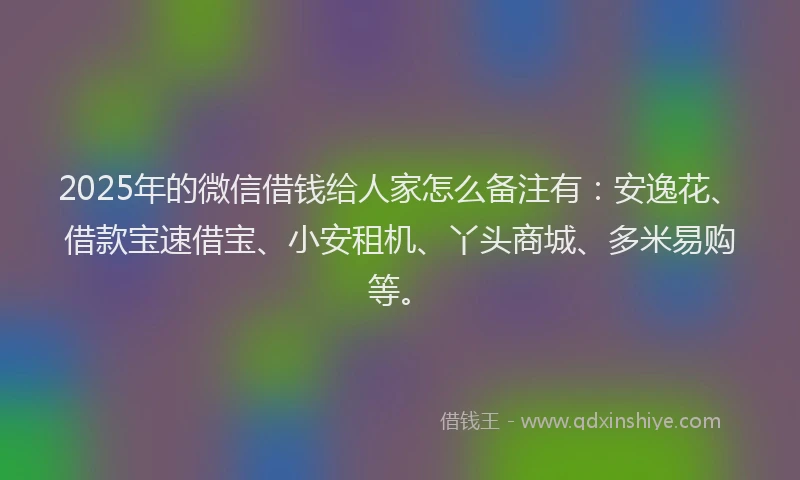 2025年的微信借钱给人家怎么备注有：安逸花、借款宝速借宝、小安租机、丫头商城、多米易购等。
