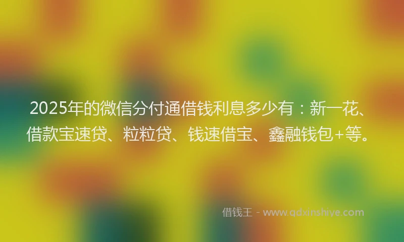 2025年的微信分付通借钱利息多少有：新一花、借款宝速贷、粒粒贷、钱速借宝、鑫融钱包+等。