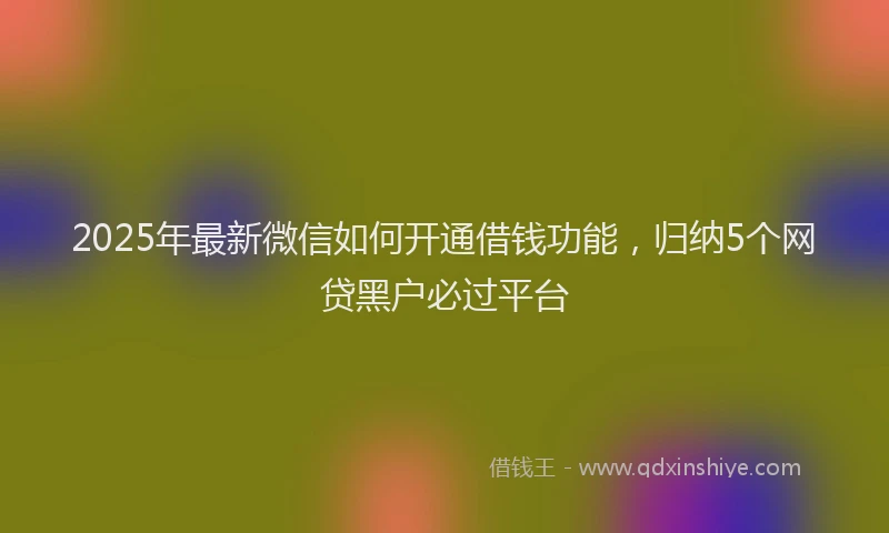 2025年最新微信如何开通借钱功能，归纳5个网贷黑户必过平台