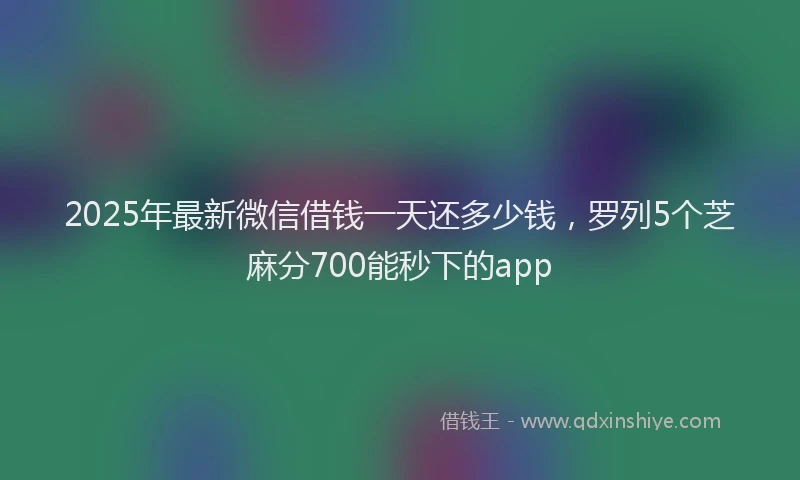 2025年最新微信借钱一天还多少钱，罗列5个芝麻分700能秒下的app