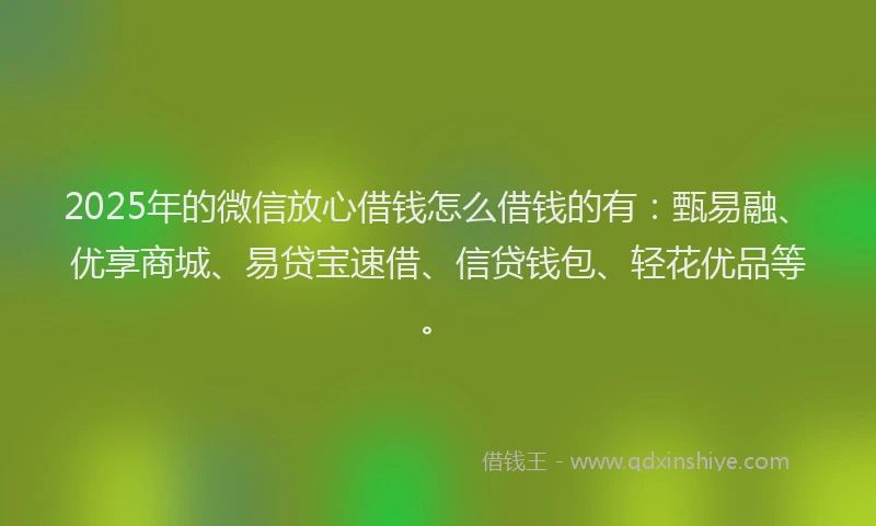 2025年的微信放心借钱怎么借钱的有：甄易融、优享商城、易贷宝速借、信贷钱包、轻花优品等。