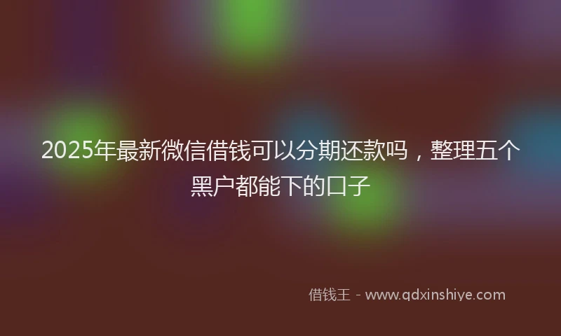 2025年最新微信借钱可以分期还款吗，整理五个黑户都能下的口子