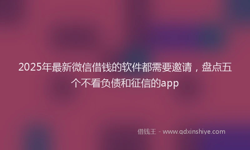 2025年最新微信借钱的软件都需要邀请，盘点五个不看负债和征信的app